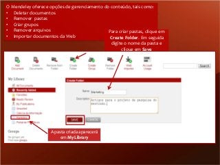 O Mendeley oferece opções de gerenciamento do conteúdo, tais como:
• Deletar documentos
• Remover pastas
• Criar grupos
• Remover arquivos
Para criar pastas, clique em
• Importar documentos da Web
Create Folder. Em seguida
digite o nome da pasta e
clique em Save

A pasta criada aparecerá
em My Library

 