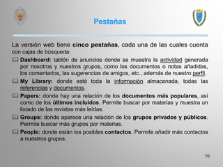 Pestañas
La versión web tiene cinco pestañas, cada una de las cuales cuenta
con cajas de búsqueda:
 Dashboard: tablón de anuncios donde se muestra la actividad generada
por nosotros y nuestros grupos, como los documentos o notas añadidas,
los comentarios, las sugerencias de amigos, etc., además de nuestro perfil.
 My Library: donde está toda la información almacenada, todas las
referencias y documentos.
 Papers: donde hay una relación de los documentos más populares, así
como de los últimos incluidos. Permite buscar por materias y muestra un
listado de las revistas más leídas.
 Groups: donde aparece una relación de los grupos privados y públicos.
Permite buscar más grupos por materias.
 People: donde están los posibles contactos. Permite añadir más contactos
a nuestros grupos.
10
 