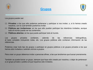 Grupos
Los grupos pueden ser:
 Privados: a los que sólo podemos pertenecer y participar si nos invitan, o, si lo hemos creado
nosotros, con lo cual también podremos invitar.
 Públicos por invitaciones: en los que sólo pueden participar los miembros invitados, aunque
todo el mundo pueda ver los contenidos.
 Públicos abiertos: en los que puede participar todo el mundo.
Los grupos privados contienen, además de las referencias bibliográficas,
el texto completo incluyendo notas, etc. Los grupos públicos sólo contienen información de las
referencias.
Podemos crear todo tipo de grupos o participar en grupos públicos o en grupos privados a los que
hemos sido invitados o solicitar unirnos a grupos.
Para crear un grupo debemos invitar a personas afines, a las que tendremos que buscar previamente.
También se puede borrar un grupo, siempre que haya sido creado por nosotros, o dejar de pertenecer
a un grupo privado o público al que hayamos sido invitados.
12
 