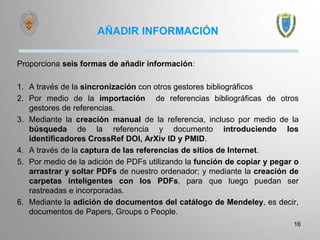 AÑADIR INFORMACIÓN
Proporciona seis formas de añadir información:
1. A través de la sincronización con otros gestores bibliográficos
2. Por medio de la importación de referencias bibliográficas de otros
gestores de referencias.
3. Mediante la creación manual de la referencia, incluso por medio de la
búsqueda de la referencia y documento introduciendo los
identificadores CrossRef DOI, ArXiv ID y PMID.
4. A través de la captura de las referencias de sitios de Internet.
5. Por medio de la adición de PDFs utilizando la función de copiar y pegar o
arrastrar y soltar PDFs de nuestro ordenador; y mediante la creación de
carpetas inteligentes con los PDFs, para que luego puedan ser
rastreadas e incorporadas.
6. Mediante la adición de documentos del catálogo de Mendeley, es decir,
documentos de Papers, Groups o People.
16
 