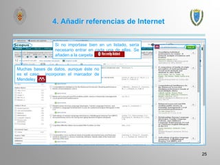 4. Añadir referencias de Internet
25
Si no importase bien en un listado, sería
necesario entrar en cada una de ellas. Se
añaden a la carpeta
Muchas bases de datos, aunque éste no
es el caso, incorporan el marcador de
Mendeley
 