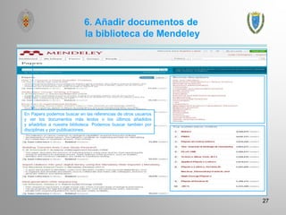 6. Añadir documentos de
la biblioteca de Mendeley
27
En Papers podemos buscar en las referencias de otros usuarios
y ver los documentos más leídos o los últimos añadidos
y añadirlos a nuestra biblioteca. Podemos buscar también por
disciplinas y por publicaciones.
 
