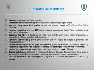 Funciones de Mendeley
 Capturar referencias con Web Importer.
 Almacenar referencias bibliográficas para crear una biblioteca digital propia.
 Ayudar a citar y a crear bibliografías con editores de texto como Word, WordPress, OpenOffice
y BibTeX.
 Importar y organizar archivos PDF desde nuestros ordenadores, desde Papers, o desde otros
gestores de referencias.
 Gestionar los PDFs a través de un visor que permite subrayarlos, hacer anotaciones y
búsquedas en el texto completo de los mismos.
 Compartir referencias y PDFs para construir una red propia de colegas o personas con
similares intereses.
 Facilitar la elaboración de un perfil académico o profesional con los documentos propios, y
efectuar un seguimiento de nuestros lectores y las descargas de nuestros documentos.
 Integrar las referencias en blogs, debido a su compatibilidad con WordPress.
 Realizar estadísticas acerca de la frecuencia de lectura, descarga de documentos de un autor o
grupo, así como también por áreas de conocimiento, etiquetas, revistas o documentos.
 Explorar tendencias de investigación y ayudar a descubrir documentos, personas y
grupos.
2
 