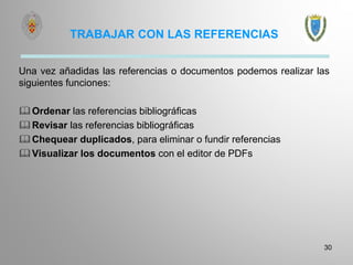 TRABAJAR CON LAS REFERENCIAS
Una vez añadidas las referencias o documentos podemos realizar las
siguientes funciones:
Ordenar las referencias bibliográficas
Revisar las referencias bibliográficas
Chequear duplicados, para eliminar o fundir referencias
Visualizar los documentos con el editor de PDFs
30
 