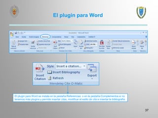 El plugin para Word
37
El plugin para Word se instala en la pestaña Referencias o en la pestaña Complementos si no
tenemos más plugins y permite insertar citas, modificar el estilo de cita e insertar la bibliografía.
 