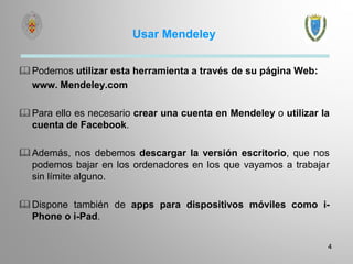 Usar Mendeley
Podemos utilizar esta herramienta a través de su página Web:
www. Mendeley.com
Para ello es necesario crear una cuenta en Mendeley o utilizar la
cuenta de Facebook.
Además, nos debemos descargar la versión escritorio, que nos
podemos bajar en los ordenadores en los que vayamos a trabajar
sin límite alguno.
Dispone también de apps para dispositivos móviles como i-
Phone o i-Pad.
4
 
