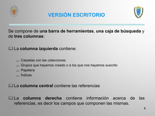 VERSIÓN ESCRITORIO
Se compone de una barra de herramientas, una caja de búsqueda y
de tres columnas:
La columna izquierda contiene:
 Carpetas con las colecciones
 Grupos que hayamos creado o a los que nos hayamos suscrito
 Papelera
 Índices
La columna central contiene las referencias
La columna derecha contiene información acerca de las
referencias, es decir los campos que componen las mismas.
6
 