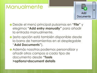 Manualmente 
Desde el menú principal pulsamos en “File” y elegimos “Add entry manually” para añadir la entrada manualmente. 
(esta opción está también disponible desde la barra de herramientas en el desplegable “Add Documents”). 
Además nosotros podemos personalizar y añadir otros campos a cada tipo de documento desde “Tools >options>document details  