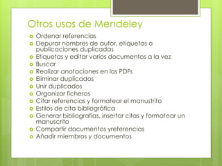 Otros usos de Mendeley 
Ordenar referencias 
Depurar nombres de autor, etiquetas o publicaciones duplicadas 
Etiquetas y editar varios documentos a la vez 
Buscar 
Realizar anotaciones en los PDFs 
Eliminar duplicados 
Unir duplicados 
Organizar ficheros 
Citar referencias y formatear el manustrito 
Estilos de cita bibliográfica 
Generar bibliografías, insertar citas y formatear un manuscrito 
Compartir documentos yreferencias 
Añadir miembros y documentos  