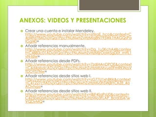ANEXOS: VIDEOS Y PRESENTACIONES 
Crear una cuenta e instalar Mendeley. http://www.youtube.com/watch?v=srtiraE_hco&context=C4d49d78ADvjVQa1PpcFNuNwhZvHzMlq8N195Wk1HAGQsPaIGgI40= 
Añadir referencias manualmente. http://www.youtube.com/watch?v=Dg_1u5KchA4&context=C4883c01ADvjVQa1PpcFNuNwhZvHzMljrOoM5gD0t_mtfL1vN-ldw= 
Añadir referencias desde PDFs. http://www.youtube.com/watch?v=7zdiHAnDPOE&context=C4d4abdcADvjVQa1PpcFNuNwhZvHzMlsMvue0FmRKWzsVTDOYS7Nw= 
Añadir referencias desde sitios web I. http://www.youtube.com/watch?v=sG77U1xhBKk&context=C41227c9ADvjVQa1PpcFNuNwhZvHzMlv0hSWjBYCKZ8_4aAOvtvps= 
Añadir referencias desde sitios web II. http://www.youtube.com/watch?v=lBjF4SaPsU0&context= C425be0aADvjVQa1PpcFNuNwhZvHzMlo3FLAP_8crd3S47wVQDvMQ= 
 