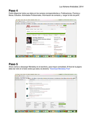 Luz Adriana Aristizábal, 2014 
Paso 4 
Podrá diligenciar todos sus datos en los campos correspondientes a: Publicaciones, Premios y 
Becas, Estudios, Actividades Profesionales, Información de contacto y cargar la foto de perfil. 
Paso 5 
Ahora vamos a descargar Mendeley en el escritorio, para mayor comodidad. Al final de la página 
debe dar click en el boto verde que está a la derecha: “Download Mendeley Free” 
 