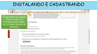 INSTALANDO E CADASTRANDO
É importante que esteja
fixado na barra de
ferramenta para poder
ser utilizado durante as
pesquisas.
 