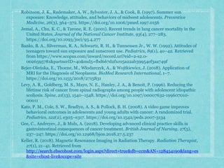 Robinson, J. K., Rademaker, A. W., Sylvester, J. A., & Cook, B. (1997). Summer sun
exposure: Knowledge, attitudes, and behaviors of midwest adolescents. Preventive
Medicine, 26(3), 364–372. https://doi.org/10.1006/pmed.1997.0156
Jemal, A., Chu, K. C., & Tarone, R. E. (2001). Recent trends in lung cancer mortality in the
United States. Journal of the National Cancer Institute, 93(4), 277–283.
https://doi.org/10.1093/jnci/93.4.277
Banks, B. A., Silverman, R. A., Schwartz, R. H., & Tunnessen Jr., W. W. (1992). Attitudes of
teenagers toward sun exposure and sunscreen use. Pediatrics, 89(1), 40–42. Retrieved
from https://www.scopus.com/inward/record.uri?eid=2-s2.0-
0026595781&partnerID=40&md5=fbd667d2f1c05a22ab39954ef3aa749f
Bejer-Oleńska, E., Thoene, M., Włodarczyk, A., & Wojtkiewicz, J. (2018). Application of
MRI for the Diagnosis of Neoplasms. BioMed Research International, 1–7.
https://doi.org/10.1155/2018/2715831
Levy, A. R., Goldberg, M. S., Mayo, N. E., Hanley, J. A., & Benoit, P. (1996). Reducing the
lifetime risk of cancer from spinal radiographs among people with adolescent idiopathic
scoliosis. Spine, 21(13), 1540–1548. https://doi.org/10.1097/00007632-199607010-
00011
Kato, P. M., Cole, S. W., Bradlyn, A. S., & Pollock, B. H. (2008). A video game improves
behavioral outcomes in adolescents and young adults with cancer: A randomized trial.
Pediatrics, 122(2), e305–e317. https://doi.org/10.1542/peds.2007-3134
Gee, C., Andreyev, J., & Muls, A. (2018). Developing advanced clinical practice skills in
gastrointestinal consequences of cancer treatment. British Journal of Nursing, 27(5),
237–247. https://doi.org/10.12968/bjon.2018.27.5.237
Keller, R. (2018). Magnetic Resonance Imaging in Radiation Therapy. Radiation Therapist,
27(1), 21–41. Retrieved from
http://search.ebscohost.com/login.aspx?direct=true&db=ccm&AN=128454190&lang=es
&site=ehost-live&scope=site
 