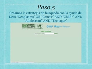 Creamos la estrategia de búsqueda con la ayuda de
Decs “Neoplasms” OR “Cancer” AND “Child*” AND
“Adolescent” AND “Teenager”
 