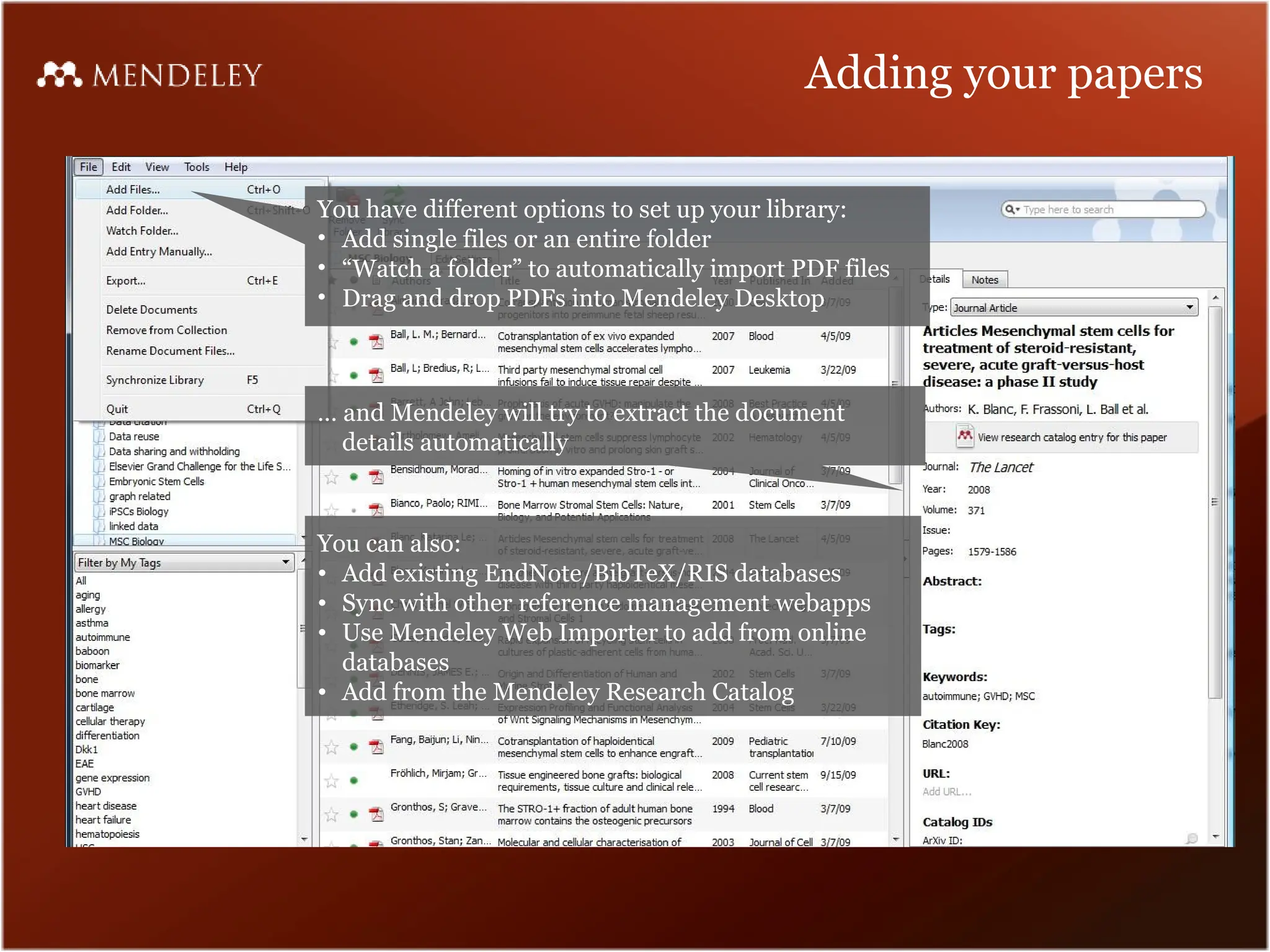 Adding your papers
You have different options to set up your library:
• Add single files or an entire folder
• “Watch a folder” to automatically import PDF files
• Drag and drop PDFs into Mendeley Desktop
… and Mendeley will try to extract the document
details automatically
You can also:
• Add existing EndNote/BibTeX/RIS databases
• Sync with other reference management webapps
• Use Mendeley Web Importer to add from online
databases
• Add from the Mendeley Research Catalog
 