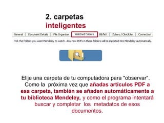 2. carpetas
inteligentes
Elije una carpeta de tu computadora para "observar".
Como la próxima vez que añadas artículos PDF a
esa carpeta, también se añaden automáticamente a
tu biblioteca Mendeley, y como el programa intentará
buscar y completar los metadatos de esos
documentos.
 