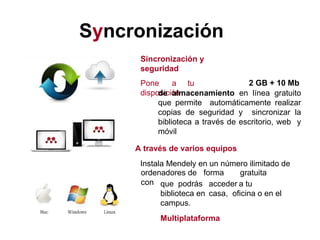 Syncronización
Sincronización y
seguridad
Pone a tu
disposición
2 GB + 10 Mb
de almacenamiento en línea gratuito
que permite automáticamente realizar
copias de seguridad y sincronizar la
biblioteca a través de escritorio, web y
móvil
A través de varios equipos
Instala Mendely en un número ilimitado de
ordenadores de forma gratuita
con que podrás acceder a tu
biblioteca en casa, oficina o en el
campus.
Multiplataforma
 