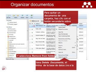 Para quitar un
documento de una
carpeta, haz clic con el
botón secundario sobre
el documento…
Y selecciona Remove from folder.
¡Ojo! Si se selecciona Delete Documents, el
documento se elimina de la base de datos (va a la
papelera).
Organizar documentos
 