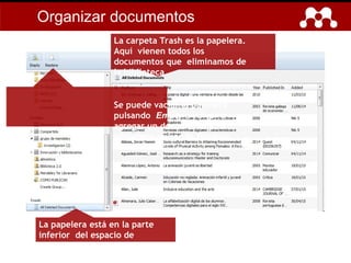La papelera está en la parte
inferior del espacio de
carpetas.
La carpeta Trash es la papelera.
Aquí vienen todos los
documentos que eliminamos de
la biblioteca.
Se puede vaciar la papelera
pulsando Empty o volver a
agregar un documento a la
biblioteca pulsando Restore.
Organizar documentos
 