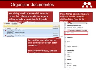 Pulsa Merge Documents para
fusionar los documentos
duplicados al final de la
revisión.
Las casillas marcadas son las
que coinciden y deben estar
correctas.
En caso de conflicto, aparece
la casilla sin marcar para
revisarla.
Mendeley analiza automáticamente
todas las referencias de la carpeta
seleccionada y muestra la lista de
documentos duplicados.
Organizar documentos
 