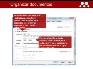 En este ejemplo, estaría
creando una carpeta para
cada autor y una subcarpeta
para cada revista en la que
haya publicado.
Si marcamos Sort files into
subfolders, Mendeley
creará subcarpetas para
organizar los archivos
según el orden que le
indiquemos.
Organizar documentos
 