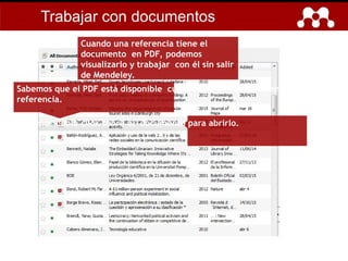 Cuando una referencia tiene el
documento en PDF, podemos
visualizarlo y trabajar con él sin salir
de Mendeley.
Sabemos que el PDF está disponible cuando aparece el icono en la
referencia.
Hacemos doble click sobre el documento para abrirlo.
Trabajar con documentos
 