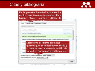 Citas y bibliografía
En la pestaña Installed aparecen los
estilos que tenemos instalados. Para
buscar otros estilos, utiliza la
pestaña Get More Styles.
Selecciona el idioma en el que
quieres que esté definido el estilo y
si quieres que aparezcan las URL de
todos los documentos o sólo en las
páginas Web.
 