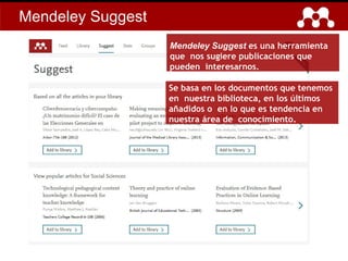 Mendeley Suggest
Mendeley Suggest es una herramienta
que nos sugiere publicaciones que
pueden interesarnos.
Se basa en los documentos que tenemos
en nuestra biblioteca, en los últimos
añadidos o en lo que es tendencia en
nuestra área de conocimiento.
 