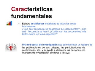 Características
fundamentales
• Elabora estadísticas detalladas de todas las cosas
interesantes:
¿Con qué frecuencia se descargan sus documentos? ¿Con
qué frecuencia se leen? ¿Cuáles son los documentos más
leídos sobre un tema específico?
• Una red social de investigación que permite llevar un registro de
las publicaciones de sus colegas, las participaciones de
conferencias, etc, y le ayuda a descubrir las personas con
intereses de investigación similares a la suya.
 