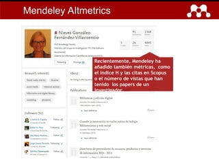 Mendeley Altmetrics
Recientemente, Mendeley ha
añadido también métricas, como
el índice H y las citas en Scopus
o el número de vistas que han
tenido los papers de un
investigador.
 