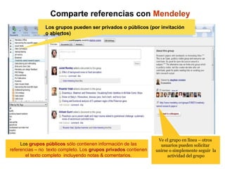 Comparte referencias con Mendeley
Groups
Los grupos pueden ser privados o públicos (por invitación
o abiertos)
Ve el grupo en línea – otros
usuarios pueden solicitar
unirse o simplemente seguir la
actividad del grupo
Los grupos públicos sólo contienen información de las
referencias – no texto completo. Los grupos privados contienen
el texto completo incluyendo notas & comentarios.
 
