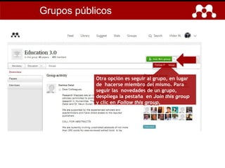 Otra opción es seguir al grupo, en lugar
de hacerse miembro del mismo. Para
seguir las novedades de un grupo,
despliega la pestaña en Join this group
y clic en Follow this group.
Grupos públicos
 