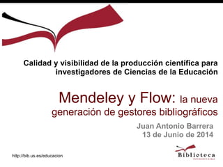 http://bib.us.es/educacion
Juan Antonio Barrera
13 de Junio de 2014
Calidad y visibilidad de la producción científica para
investigadores de Ciencias de la Educación
Mendeley y Flow: la nueva
generación de gestores bibliográficos
 