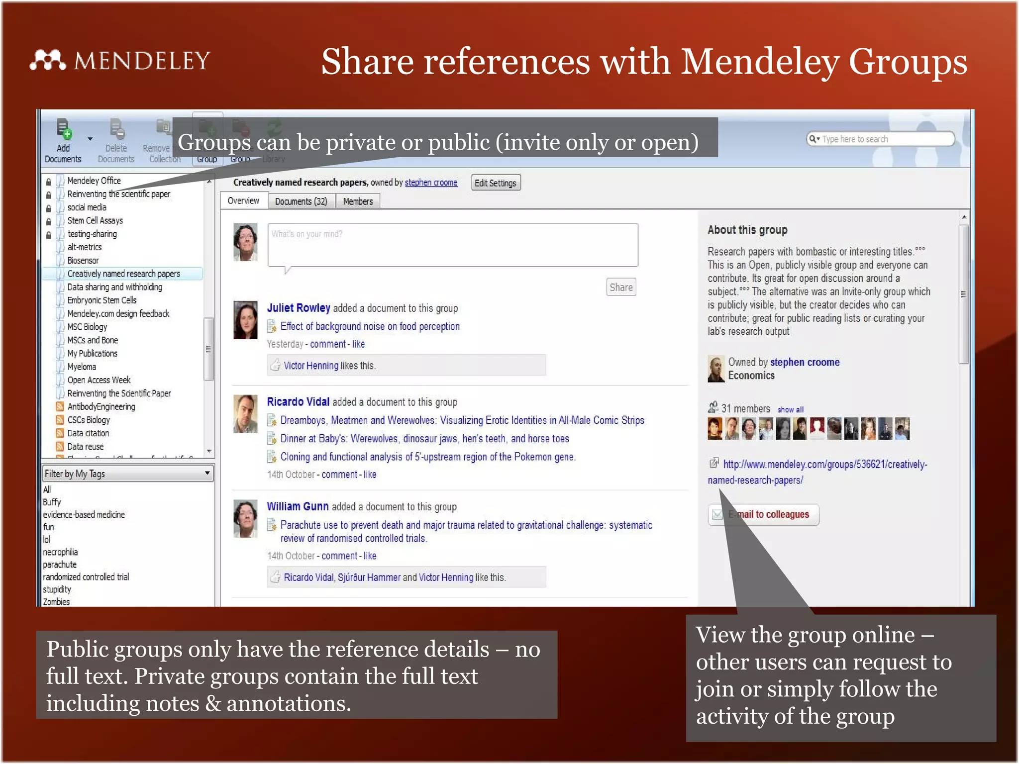 Share references with Mendeley Groups

             Groups can be private or public (invite only or open)




                                                                 View the group online –
Public groups only have the reference details – no
                                                                 other users can request to
full text. Private groups contain the full text
                                                                 join or simply follow the
including notes & annotations.
                                                                 activity of the group
 