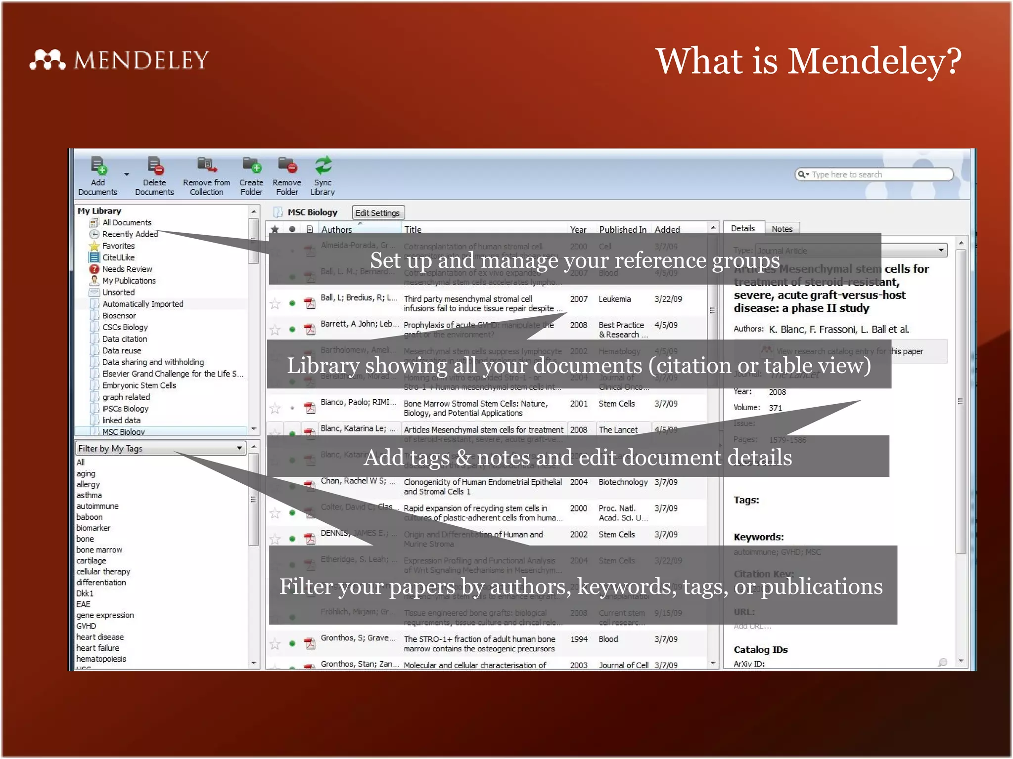 What is Mendeley?




         Set up and manage your reference groups



Library showing all your documents (citation or table view)



        Add tags & notes and edit document details




Filter your papers by authors, keywords, tags, or publications
 