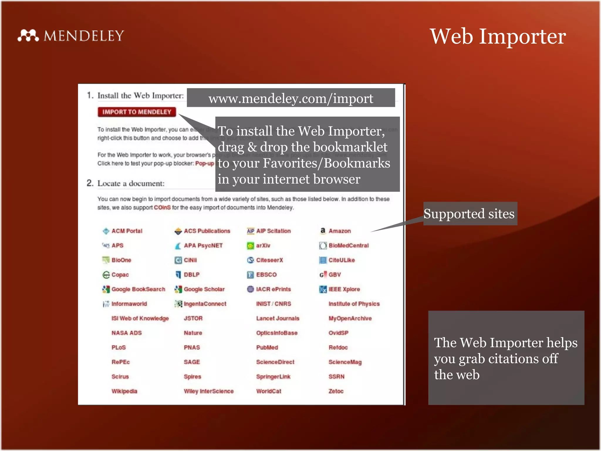 Web Importer

www.mendeley.com/import

 To install the Web Importer,
 drag & drop the bookmarklet
 to your Favorites/Bookmarks
 in your internet browser

                                Supported sites




                                 The Web Importer helps
                                 you grab citations off
                                 the web
 