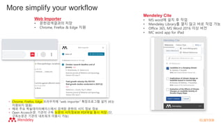 Web Importer
• 문헌검색결과의 저장
• Chrome, Firefox & Edge 지원
• Chrome, Firefox, Edge 브라우저에 “web importer” 확장프로그램 설치 (IE는
지원되지 않음)
• 해외 주요 학술데이터베이스에서 검색된 문헌의 서지 정보 정보
• Open Access논문, 기관의 구독 논문의 서지정보와 PDF파일 동시 저장 (단,
구독논문은 기관의 네트워크 이용시 가능)
More simplify your workflow
Mendeley Cite
• MS word에 설치 후 작업
• Mendeley Library를 열지 않고 바로 작업 가능
• Office 365, MS Word 2016 이상 버전
• MC word app for iPad
 