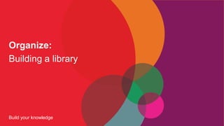 Build your knowledge
Organize:
Building a library
 
