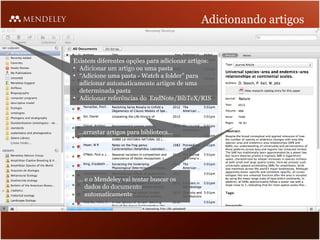 Adicionando artigos


Existem diferentes opções para adicionar artigos:
• Adicionar um artigo ou uma pasta
• “Adicione uma pasta - Watch a folder” para
  adicionar automaticamente artigos de uma
  determinada pasta
• Adicionar referências do EndNote/BibTeX/RIS
  …



 …arrastar artigos para biblioteca…




 … e o Mendeley vai tentar buscar os
   dados do documento
   automaticamente
 