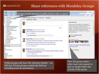 Share references with Mendeley Groups

             Groups can be private or public (invite only or open)




                                                                 View the group online –
Public groups only have the reference details – no
                                                                 other users can request to
full text. Private groups contain the full text
                                                                 join or simply follow the
including notes & annotations.
                                                                 activity of the group
 