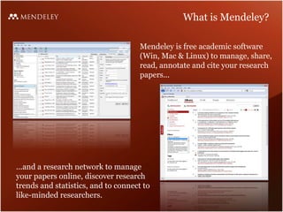 What is Mendeley?

                                     Mendeley is free academic software
                                     (Win, Mac & Linux) to manage, share,
                                     read, annotate and cite your research
                                     papers...




...and a research network to manage
your papers online, discover research
trends and statistics, and to connect to
like-minded researchers.
 