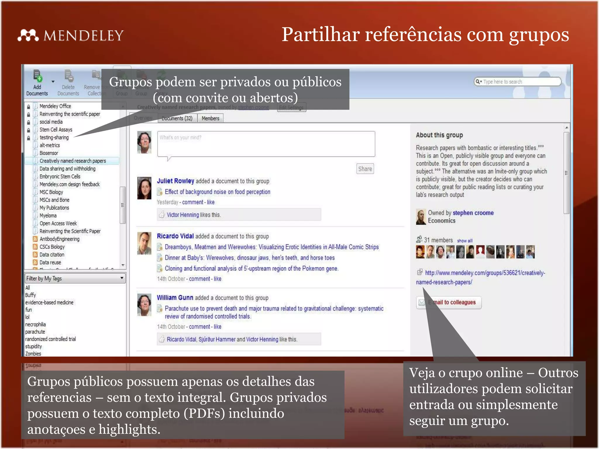 Partilhar referências com grupos

             Grupos podem ser privados ou públicos
                   (com convite ou abertos)




                                                         Veja o crupo online – Outros
Grupos públicos possuem apenas os detalhes das
                                                         utilizadores podem solicitar
referencias – sem o texto integral. Grupos privados
                                                         entrada ou simplesmente
possuem o texto completo (PDFs) incluindo
                                                         seguir um grupo.
anotaçoes e highlights.
 