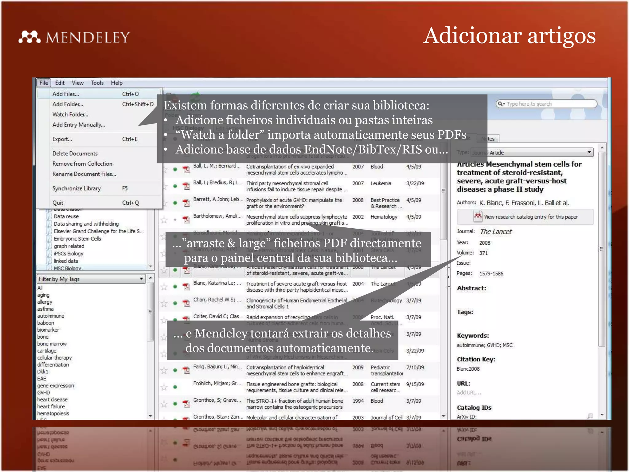 Adicionar artigos

Existem formas diferentes de criar sua biblioteca:
• Adicione ficheiros individuais ou pastas inteiras
• “Watch a folder” importa automaticamente seus PDFs
• Adicione base de dados EndNote/BibTex/RIS ou…




 …”arraste & large” ficheiros PDF directamente
  para o painel central da sua biblioteca…




 … e Mendeley tentará extrair os detalhes
   dos documentos automaticamente.
 