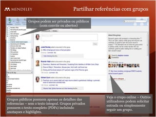 Partilhar referências com grupos

             Grupos podem ser privados ou públicos
                   (com convite ou abertos)




                                                         Veja o crupo online – Outros
Grupos públicos possuem apenas os detalhes das
                                                         utilizadores podem solicitar
referencias – sem o texto integral. Grupos privados
                                                         entrada ou simplesmente
possuem o texto completo (PDFs) incluindo
                                                         seguir um grupo.
anotaçoes e highlights.
 