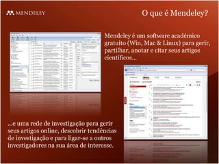 O que é Mendeley?

                                    Mendeley é um software académico
                                    gratuito (Win, Mac & Linux) para gerir,
                                    partilhar, anotar e citar seus artigos
                                    científicos...




...e uma rede de investigação para gerir
seus artigos online, descobrir tendências
de investigação e para ligar-se a outros
investigadores na sua área de interesse.
 