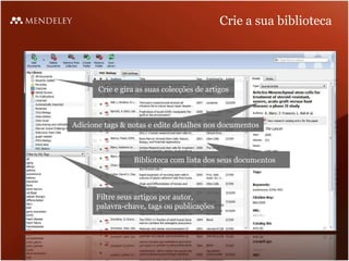 Crie a sua biblioteca




       Crie e gira as suas colecções de artigos



Adicione tags & notas e edite detalhes nos documentos



                 Biblioteca com lista dos seus documentos



      Filtre seus artigos por autor,
      palavra-chave, tags ou publicações
 