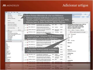 Adicionar artigos

Existem formas diferentes de criar sua biblioteca:
• Adicione ficheiros individuais ou pastas inteiras
• “Watch a folder” importa automaticamente seus PDFs
• Adicione base de dados EndNote/BibTex/RIS ou…




 …”arraste & large” ficheiros PDF directamente
  para o painel central da sua biblioteca…




 … e Mendeley tentará extrair os detalhes
   dos documentos automaticamente.
 
