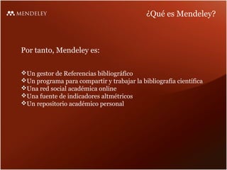 ¿Qué es Mendeley?

Por tanto, Mendeley es:
Un gestor de Referencias bibliográfico
Un programa para compartir y trabajar la bibliografía científica
Una red social académica online
Una fuente de indicadores altmétricos
Un repositorio académico personal

 
