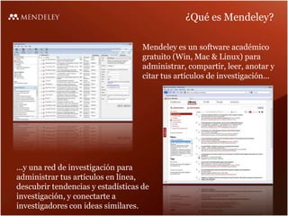 ¿Qué es Mendeley?
Mendeley es un software académico
gratuito (Win, Mac & Linux) para
administrar, compartir, leer, anotar y
citar tus artículos de investigación...
...y una red de investigación para
administrar tus artículos en línea,
descubrir tendencias y estadísticas de
investigación, y conectarte a
investigadores con ideas similares.
 