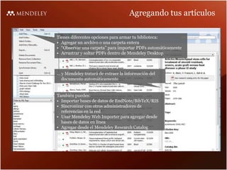 Agregando tus artículos
Tienes diferentes opciones para armar tu biblioteca:
• Agregar un archivo o una carpeta entera
• “Observar una carpeta” para importar PDFs automáticamente
• Arrastrar y soltar PDFs dentro de Mendeley Desktop
… y Mendeley tratará de extraer la información del
documento automáticamente
También puedes:
• Importar bases de datos de EndNote/BibTeX/RIS
• Sincronizar con otros administradores de
referencias en la red
• Usar Mendeley Web Importer para agregar desde
bases de datos en línea
• Agregar desde el Mendeley Research Catalog
 